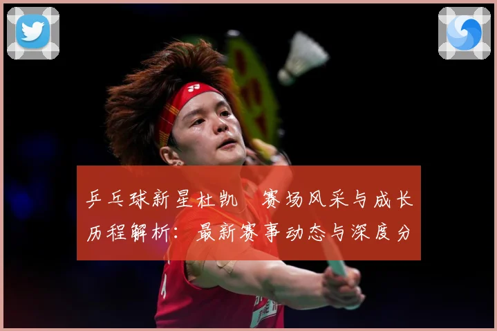 乒乓球新星杜凯琹赛场风采与成长历程解析：最新赛事动态与深度分析