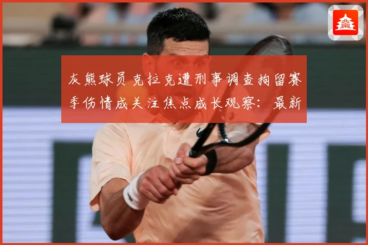 灰熊球员克拉克遭刑事调查拘留赛季伤情成关注焦点成长观察：最新赛事动态与深度分析