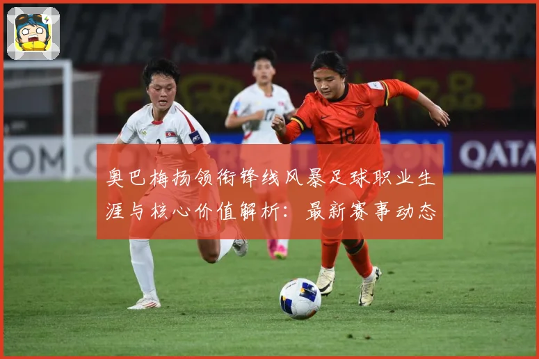 奥巴梅扬领衔锋线风暴足球职业生涯与核心价值解析：最新赛事动态与深度分析