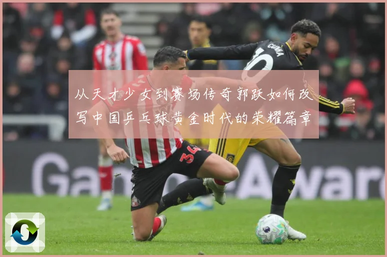 从天才少女到赛场传奇郭跃如何改写中国乒乓球黄金时代的荣耀篇章解析：最新赛事动态与深度分析