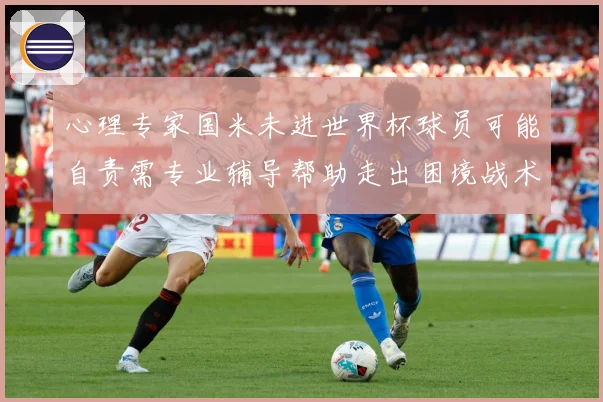 心理专家国米未进世界杯球员可能自责需专业辅导帮助走出困境战术观察：最新赛事动态与深度分析