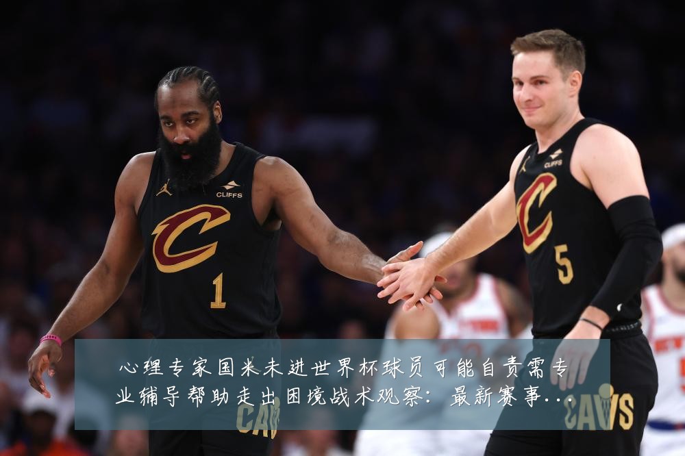 心理专家国米未进世界杯球员可能自责需专业辅导帮助走出困境战术观察:最新赛事动态与深度分析